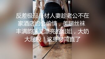 反差极品身材人妻趁老公不在家酒店约会偷情，美腿丝袜 丰满韵味又漂亮的姐姐，大奶大屁股！这身材简直了