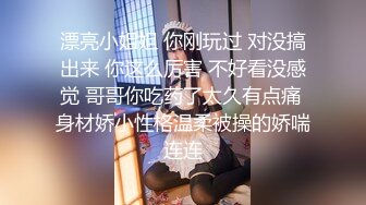 漂亮小姐姐 你刚玩过 对没搞出来 你这么厉害 不好看没感觉 哥哥你吃药了太久有点痛 身材娇小性格温柔被操的娇喘连连