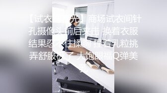 【试衣间春光】商场试衣间针孔摄像头前后夹击 换着衣服结果忍不住揉胸 捏着乳粒挑弄舒服极了 大饱眼福Q弹美乳