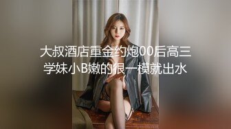 大叔酒店重金约炮00后高三学妹小B嫩的很一模就出水