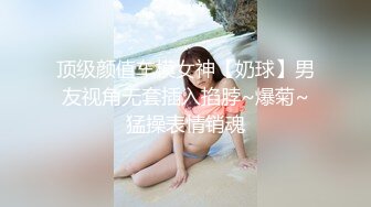 顶级颜值车模女神【奶球】男友视角无套插入掐脖~爆菊~猛操表情销魂