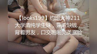 【looks199】约炮大神211大学清纯学生妹，兼职缺钱，背着男友，口交啪啪完美露脸