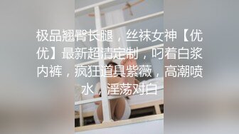 极品翘臀长腿，丝袜女神【优优】最新超清定制，叼着白浆内裤，疯狂道具紫薇，高潮喷水，淫荡对白