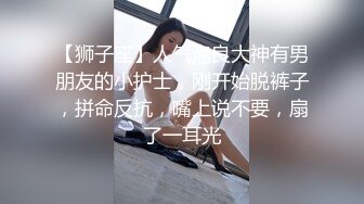 【狮子座】人气泡良大神有男朋友的小护士，刚开始脱裤子，拼命反抗，嘴上说不要，扇了一耳光