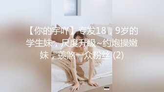 【你的宇吖】专发18，9岁的学生妹，尺度升级~约炮操嫩妹，羡煞一众粉丝 (2)