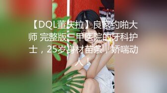 【DQL董庆拉】良家约啪大师 完整版三甲医院的牙科护士，25岁身材苗条，娇喘动人！