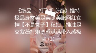 《绝品㊙️打飞机必备》推特极品身材美足美腿美鲍网红女神【不是丸子】私拍，推油足交紫薇打炮诱惑满满带入感极强 (1)