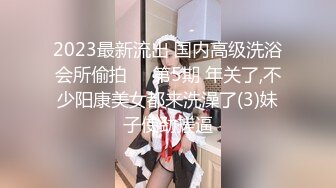 2023最新流出 国内高级洗浴会所偷拍❤️第5期 年关了,不少阳康美女都来洗澡了(3)妹子使劲搓逼