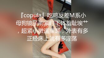 『copula』吃鸡反差M系小母狗镜子前紧盯下体羞耻埃艹，超紧小嫩逼操翻，外表有多正经床上就有多淫荡