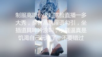 制服高跟小少妇露脸直播一多大秀，身材高挑淫语勾引，坐插道具呻吟浪叫，小骚逼真是饥渴自己玩喷了，不要错过