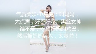 气质美妖-Ts鬼鬼：叫妈妈，大点声，好不好吃。黑丝女神，谁不爱，吃硬妈妈的鸡巴，然后被妈妈后入，太爽啦！