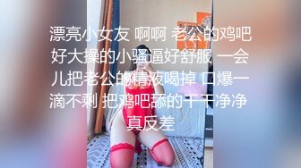 漂亮小女友 啊啊 老公的鸡吧好大操的小骚逼好舒服 一会儿把老公的精液喝掉 口爆一滴不剩 把鸡吧舔的干干净净 真反差