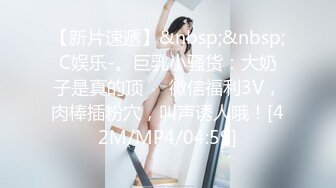 【新片速遞】&nbsp;&nbsp;C娱乐-。巨乳小骚货：大奶子是真的顶❤️微信福利3V，肉棒插粉穴，叫声诱人哦！[42M/MP4/04:59]