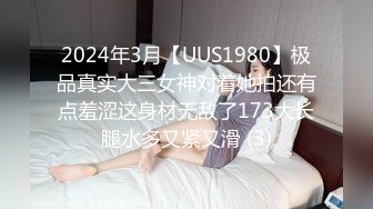 2024年3月【UUS1980】极品真实大三女神对着她拍还有点羞涩这身材无敌了173大长腿水多又紧又滑 (3)