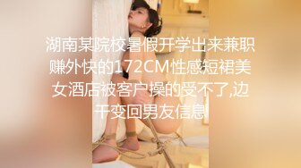 湖南某院校暑假开学出来兼职赚外快的172CM性感短裙美女酒店被客户操的受不了,边干变回男友信息