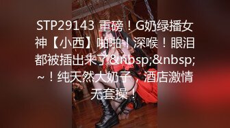 STP29143 重磅！G奶绿播女神【小西】啪啪！深喉！眼泪都被插出来了&nbsp;&nbsp;~！纯天然大奶子，酒店激情无套操！