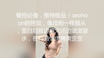 臀控必备，推特极品！seohoon的性奴，像母狗一样服从，雪白屁股边抠穴还边滋滋冒水，各种激情肉搏爽歪歪