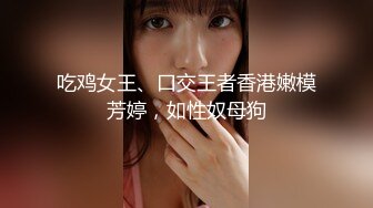 吃鸡女王、口交王者香港嫩模芳婷，如性奴母狗