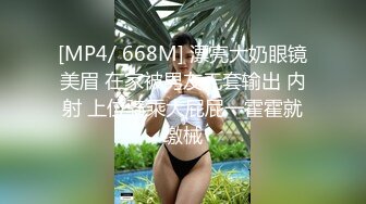 [MP4/ 668M] 漂亮大奶眼镜美眉 在家被男友无套输出 内射 上位骑乘大屁屁一霍霍就缴械