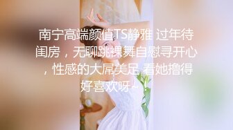 南宁高端颜值TS静雅 过年待闺房，无聊跳裸舞自慰寻开心，性感的大屌美足 看她撸得好喜欢呀~！