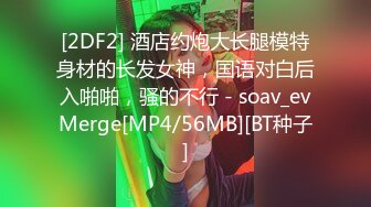 [2DF2] 酒店约炮大长腿模特身材的长发女神，国语对白后入啪啪，骚的不行 - soav_evMerge[MP4/56MB][BT种子]