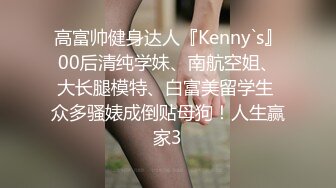 高富帅健身达人『Kenny`s』00后清纯学妹、南航空姐、大长腿模特、白富美留学生 众多骚婊成倒贴母狗！人生赢家3