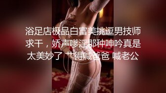 浴足店极品白富美挑逗男技师求干，娇声嗲淫那种呻吟真是太美妙了 艹得喊爸爸 喊老公