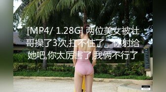 [MP4/ 1.28G] 两位美女被壮哥操了3次,扛不住了“你射给她吧,你太厉害了,我俩不行了