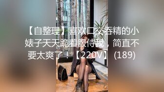 【自整理】喜欢口交吞精的小婊子天天跪着服侍我，简直不要太爽了！【220V】 (189)