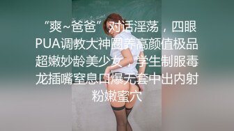 “爽~爸爸”对话淫荡，四眼PUA调教大神圈养高颜值极品超嫩妙龄美少女，学生制服毒龙插嘴窒息口爆无套中出内射粉嫩蜜穴