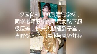 ✿校园女神✿00后清纯学妹，同学老师眼中的乖乖女私下超级反差，扒开大腿插到子宫，直呼受不了，清纯与风骚并存