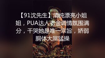 【91沈先生】清纯漂亮小姐姐，PUA达人老金调情氛围满分，干哭她是唯一宗旨，娇弱胴体大屌猛操