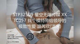 STP32509 星空无限传媒 XKTC057 找个模特带给领导的极致性爱 温芮欣(洁米)