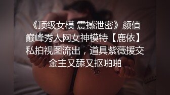 《顶级女模 震撼泄密》颜值巅峰秀人网女神模特【鹿依】私拍视图流出，道具紫薇援交金主又舔又抠啪啪