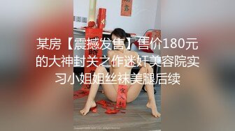 某房【震撼发售】售价180元的大神封关之作迷奸美容院实习小姐姐丝袜美腿后续