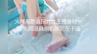 火辣高颜值东北女主播身材一流 先用道具炮机搞完在干逼