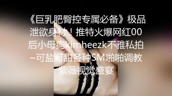 《巨乳肥臀控专属必备》极品泄欲身材！推特火爆网红00后小母狗kimheezk不雅私拍~可盐可甜各种SM啪啪调教紫薇视觉盛宴