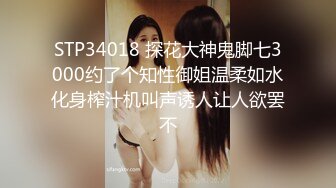 STP34018 探花大神鬼脚七3000约了个知性御姐温柔如水化身榨汁机叫声诱人让人欲罢不