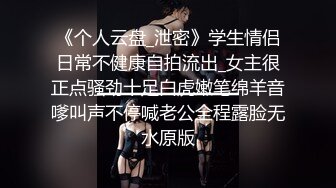 《个人云盘_泄密》学生情侣日常不健康自拍流出_女主很正点骚劲十足白虎嫩笔绵羊音嗲叫声不停喊老公全程露脸无水原版