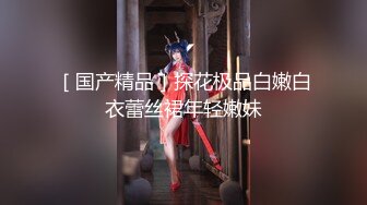 ［国产精品］探花极品白嫩白衣蕾丝裙年轻嫩妹