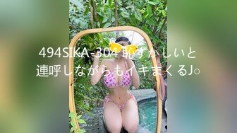 494SIKA-304 恥ずかしいと連呼しながらもイキまくるJ○