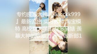 专约良家大神『jaacckk999』最新流出 实习教师 淘宝模特 高校女大学生 众多骚婊 羡慕大神的钞能力 夜夜做新郎1