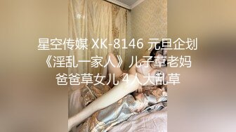 星空传媒 XK-8146 元旦企划《淫乱一家人》儿子草老妈 爸爸草女儿 4人大乱草