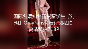 国际名媛知名骚货留学生『刘玥』OnlyFans付费订阅私拍 高清私拍718P