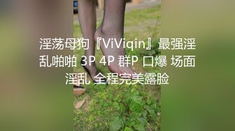 淫荡母狗『ViViqin』最强淫乱啪啪 3P 4P 群P 口爆 场面淫乱 全程完美露脸