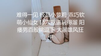 难得一见 极品小萝莉 乖巧软萌小仙女 舔穴抠逼玩得溜 阳痿男百般挑逗下 大展雄风狂干