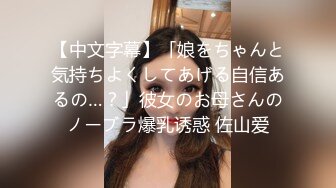 【中文字幕】「娘をちゃんと気持ちよくしてあげる自信あるの…？」彼女のお母さんのノーブラ爆乳诱惑 佐山爱