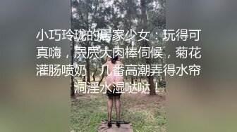 小巧玲珑的居家少女：玩得可真嗨，屄屄大肉棒伺候，菊花灌肠喷奶，几番高潮弄得水帘洞淫水湿哒哒！