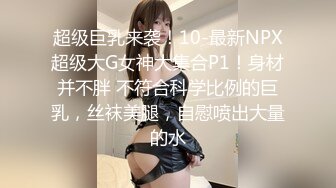 超级巨乳来袭！10-最新NPX超级大G女神大集合P1！身材并不胖 不符合科学比例的巨乳，丝袜美腿，自慰喷出大量的水