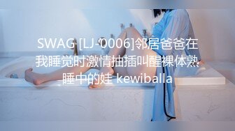 SWAG [LJ-0006]邻居爸爸在我睡觉时激情抽插叫醒裸体熟睡中的娃 kewiballa